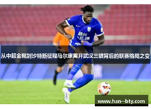 从中超金靴到沙特新征程马尔康离开武汉三镇背后的联赛格局之变
