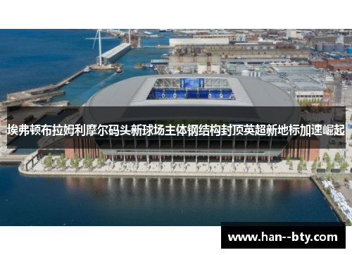 埃弗顿布拉姆利摩尔码头新球场主体钢结构封顶英超新地标加速崛起