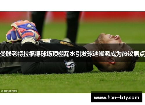 曼联老特拉福德球场顶棚漏水引发球迷嘲讽成为热议焦点