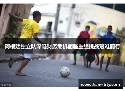 阿根廷独立队深陷财务危机面临重组挑战艰难前行 阿根廷独立队深陷财务危机面临重组挑战艰难前行