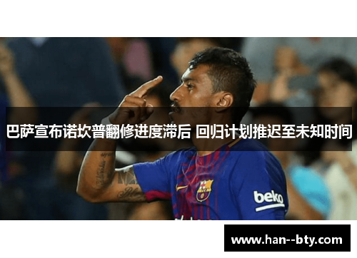 巴萨宣布诺坎普翻修进度滞后 回归计划推迟至未知时间