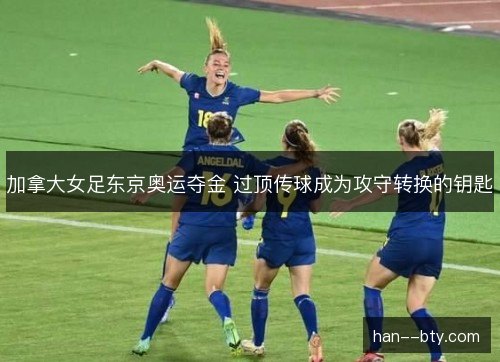 加拿大女足东京奥运夺金 过顶传球成为攻守转换的钥匙